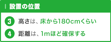 設置の位置 … 設置高さ : 床から180cmくらい / 距離は : 1mほど確保できる所